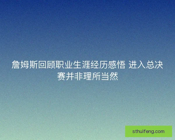 詹姆斯回顾职业生涯经历感悟 进入总决赛并非理所当然