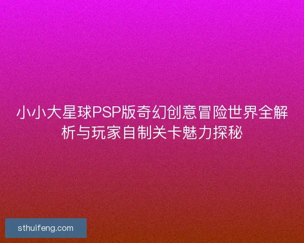 小小大星球PSP版奇幻创意冒险世界全解析与玩家自制关卡魅力探秘