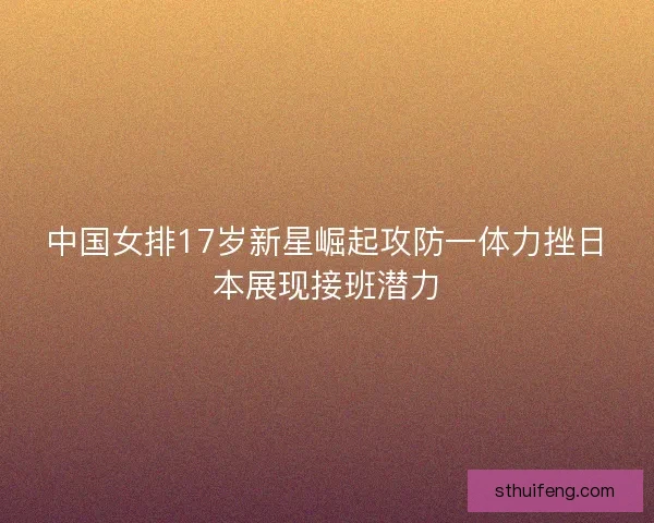 中国女排17岁新星崛起攻防一体力挫日本展现接班潜力